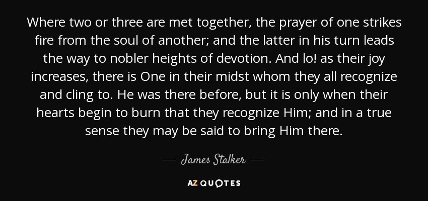 Where two or three are met together, the prayer of one strikes fire from the soul of another; and the latter in his turn leads the way to nobler heights of devotion. And lo! as their joy increases, there is One in their midst whom they all recognize and cling to. He was there before, but it is only when their hearts begin to burn that they recognize Him; and in a true sense they may be said to bring Him there. - James Stalker