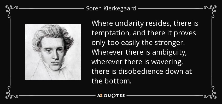Where unclarity resides, there is temptation, and there it proves only too easily the stronger. Wherever there is ambiguity, wherever there is wavering, there is disobedience down at the bottom. - Soren Kierkegaard