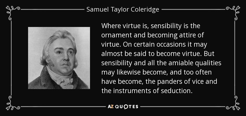 Where virtue is, sensibility is the ornament and becoming attire of virtue. On certain occasions it may almost be said to become virtue. But sensibility and all the amiable qualities may likewise become, and too often have become, the panders of vice and the instruments of seduction. - Samuel Taylor Coleridge