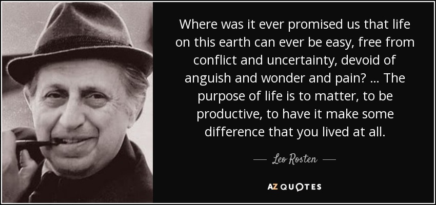 Where was it ever promised us that life on this earth can ever be easy, free from conflict and uncertainty, devoid of anguish and wonder and pain? … The purpose of life is to matter, to be productive, to have it make some difference that you lived at all. - Leo Rosten
