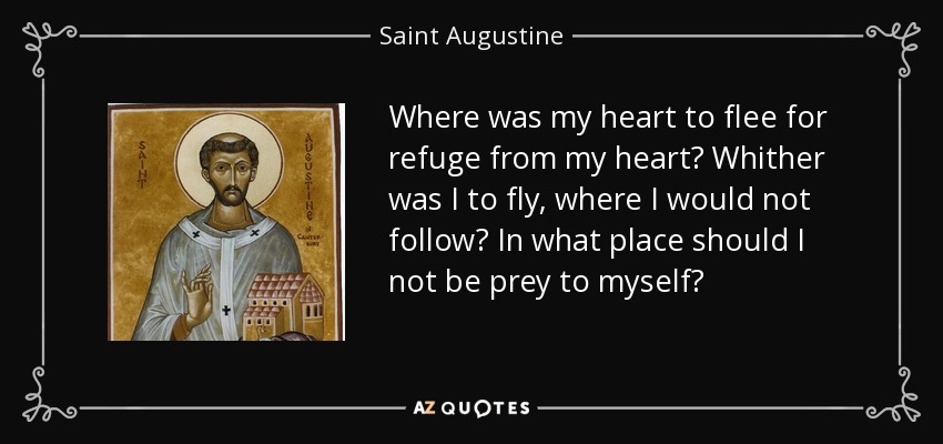 Where was my heart to flee for refuge from my heart? Whither was I to fly, where I would not follow? In what place should I not be prey to myself? - Saint Augustine