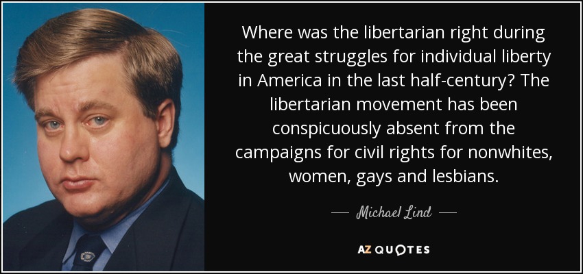 Where was the libertarian right during the great struggles for individual liberty in America in the last half-century? The libertarian movement has been conspicuously absent from the campaigns for civil rights for nonwhites, women, gays and lesbians. - Michael Lind
