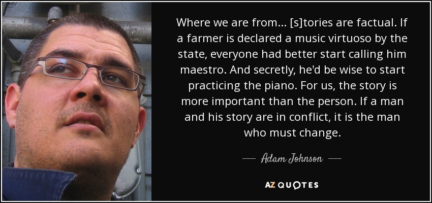 Where we are from... [s]tories are factual. If a farmer is declared a music virtuoso by the state, everyone had better start calling him maestro. And secretly, he'd be wise to start practicing the piano. For us, the story is more important than the person. If a man and his story are in conflict, it is the man who must change. - Adam Johnson