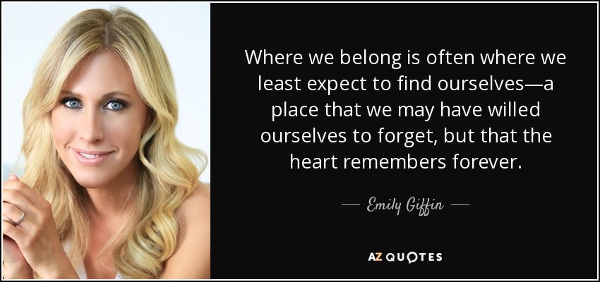 Where we belong is often where we least expect to find ourselves—a place that we may have willed ourselves to forget, but that the heart remembers forever. - Emily Giffin