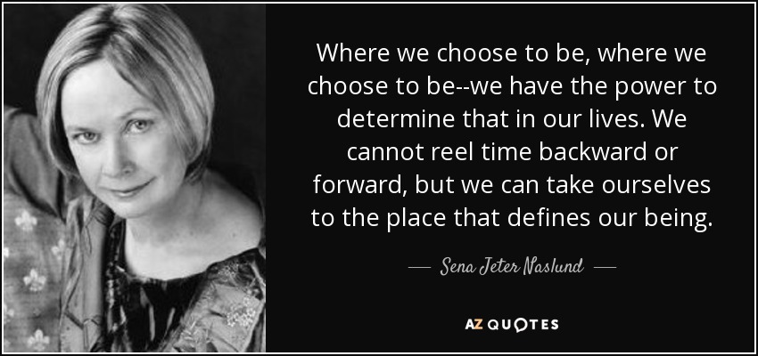Where we choose to be, where we choose to be--we have the power to determine that in our lives. We cannot reel time backward or forward, but we can take ourselves to the place that defines our being. - Sena Jeter Naslund