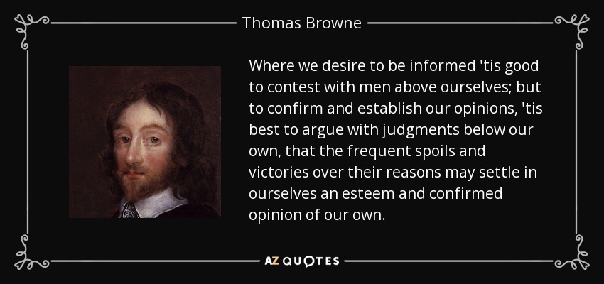Where we desire to be informed 'tis good to contest with men above ourselves; but to confirm and establish our opinions, 'tis best to argue with judgments below our own, that the frequent spoils and victories over their reasons may settle in ourselves an esteem and confirmed opinion of our own. - Thomas Browne