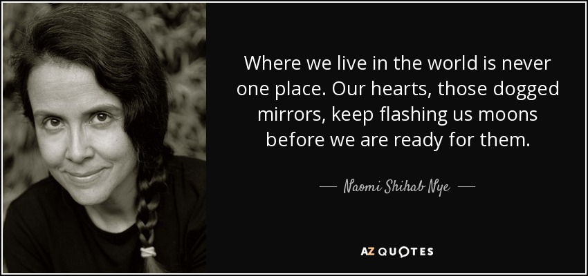 Where we live in the world is never one place. Our hearts, those dogged mirrors, keep flashing us moons before we are ready for them. - Naomi Shihab Nye