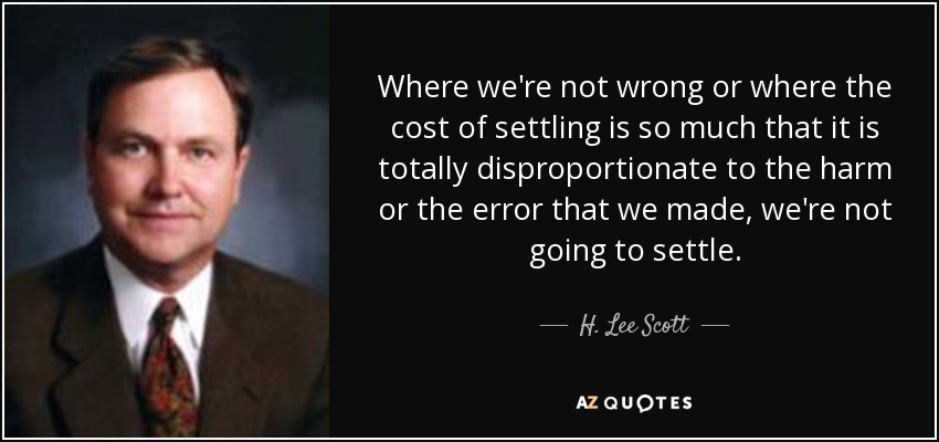 Where we're not wrong or where the cost of settling is so much that it is totally disproportionate to the harm or the error that we made, we're not going to settle. - H. Lee Scott, Jr.