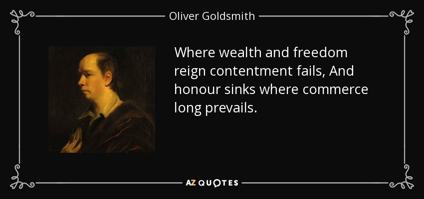 Where wealth and freedom reign contentment fails, And honour sinks where commerce long prevails. - Oliver Goldsmith