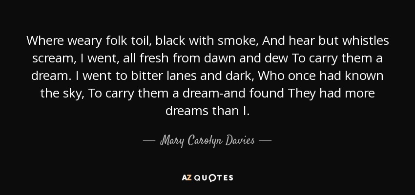 Where weary folk toil, black with smoke, And hear but whistles scream, I went, all fresh from dawn and dew To carry them a dream. I went to bitter lanes and dark, Who once had known the sky, To carry them a dream-and found They had more dreams than I. - Mary Carolyn Davies