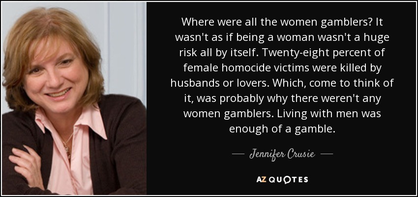 Where were all the women gamblers? It wasn't as if being a woman wasn't a huge risk all by itself. Twenty-eight percent of female homocide victims were killed by husbands or lovers. Which, come to think of it, was probably why there weren't any women gamblers. Living with men was enough of a gamble. - Jennifer Crusie