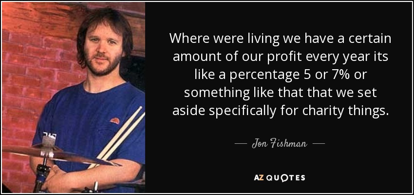 Where were living we have a certain amount of our profit every year its like a percentage 5 or 7% or something like that that we set aside specifically for charity things. - Jon Fishman
