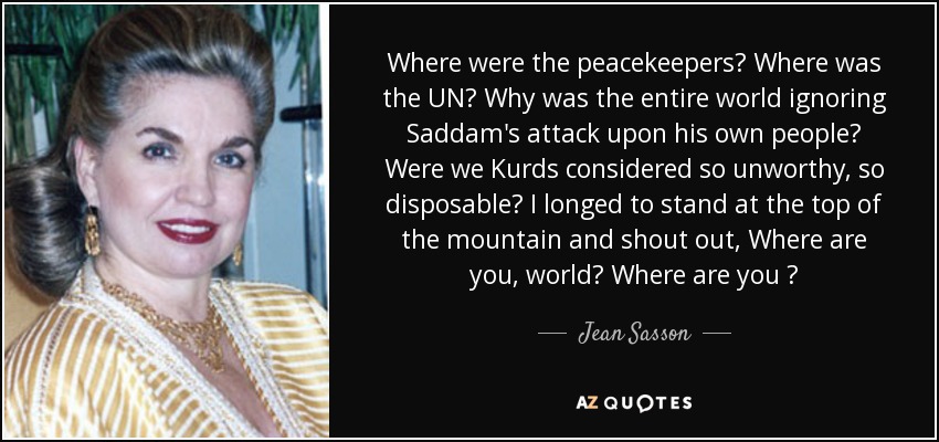 Where were the peacekeepers? Where was the UN? Why was the entire world ignoring Saddam's attack upon his own people? Were we Kurds considered so unworthy, so disposable? I longed to stand at the top of the mountain and shout out, Where are you, world? Where are you ? - Jean Sasson