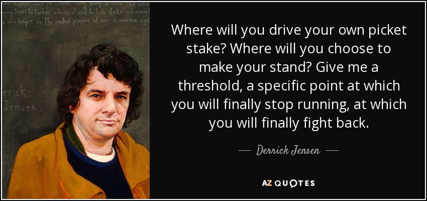 Where will you drive your own picket stake? Where will you choose to make your stand? Give me a threshold, a specific point at which you will finally stop running, at which you will finally fight back. - Derrick Jensen