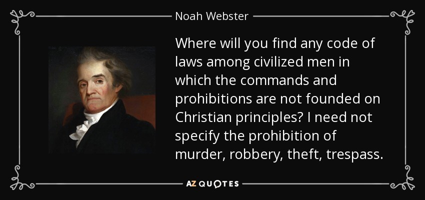 Where will you find any code of laws among civilized men in which the commands and prohibitions are not founded on Christian principles? I need not specify the prohibition of murder, robbery, theft, trespass. - Noah Webster