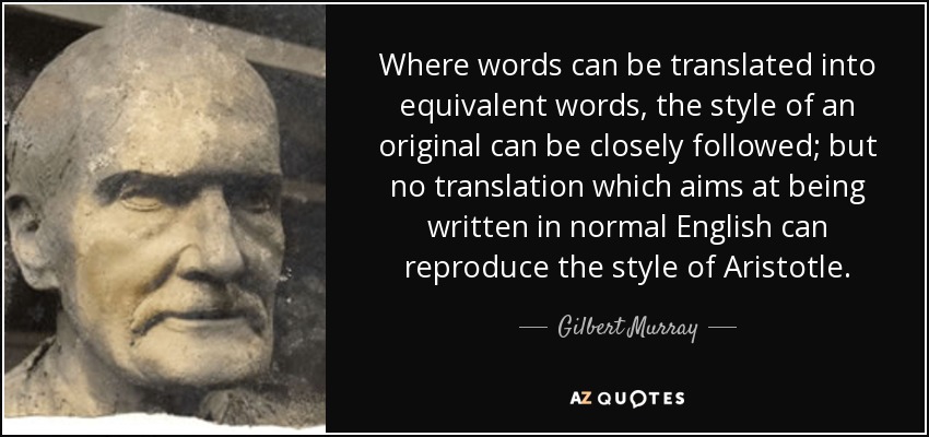 Where words can be translated into equivalent words, the style of an original can be closely followed; but no translation which aims at being written in normal English can reproduce the style of Aristotle. - Gilbert Murray