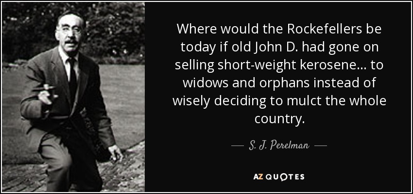 Where would the Rockefellers be today if old John D. had gone on selling short-weight kerosene ... to widows and orphans instead of wisely deciding to mulct the whole country. - S. J. Perelman