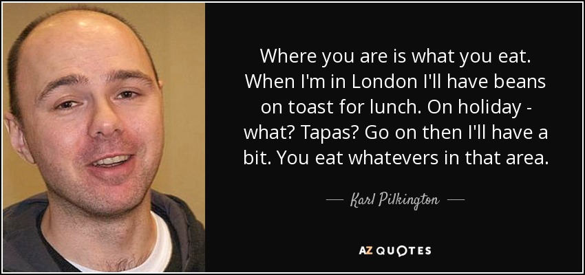 Where you are is what you eat. When I'm in London I'll have beans on toast for lunch. On holiday - what? Tapas? Go on then I'll have a bit. You eat whatevers in that area. - Karl Pilkington