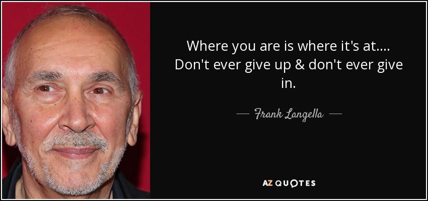 Where you are is where it's at.... Don't ever give up & don't ever give in. - Frank Langella