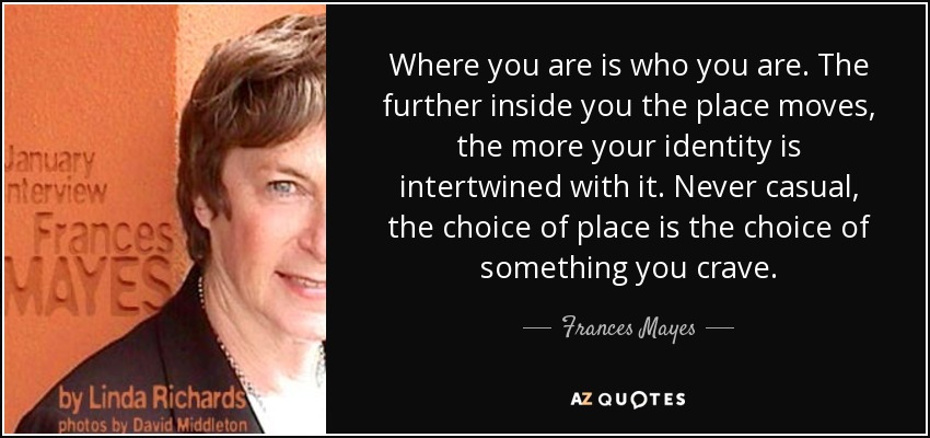 Where you are is who you are. The further inside you the place moves, the more your identity is intertwined with it. Never casual, the choice of place is the choice of something you crave. - Frances Mayes