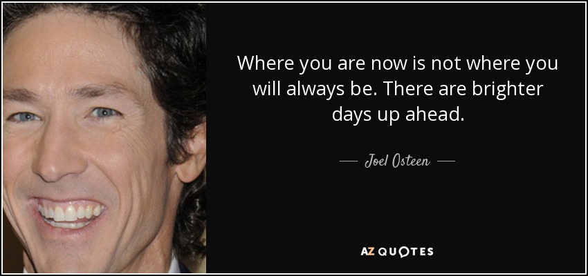 Where you are now is not where you will always be. There are brighter days up ahead. - Joel Osteen