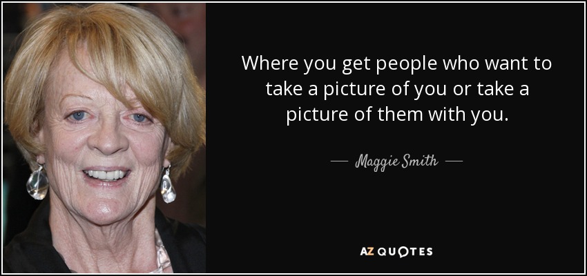 Where you get people who want to take a picture of you or take a picture of them with you. - Maggie Smith