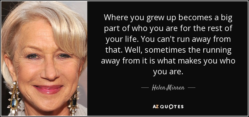 Where you grew up becomes a big part of who you are for the rest of your life. You can't run away from that. Well, sometimes the running away from it is what makes you who you are. - Helen Mirren