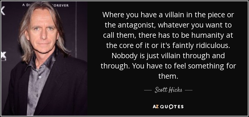 Where you have a villain in the piece or the antagonist, whatever you want to call them, there has to be humanity at the core of it or it's faintly ridiculous. Nobody is just villain through and through. You have to feel something for them. - Scott Hicks