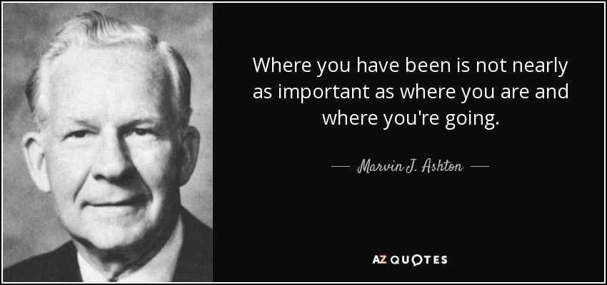 Where you have been is not nearly as important as where you are and where you're going. - Marvin J. Ashton