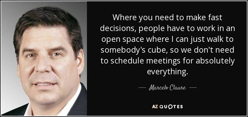 Where you need to make fast decisions, people have to work in an open space where I can just walk to somebody's cube, so we don't need to schedule meetings for absolutely everything. - Marcelo Claure