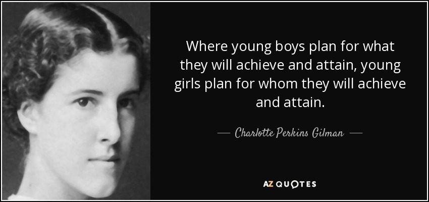 Where young boys plan for what they will achieve and attain, young girls plan for whom they will achieve and attain. - Charlotte Perkins Gilman