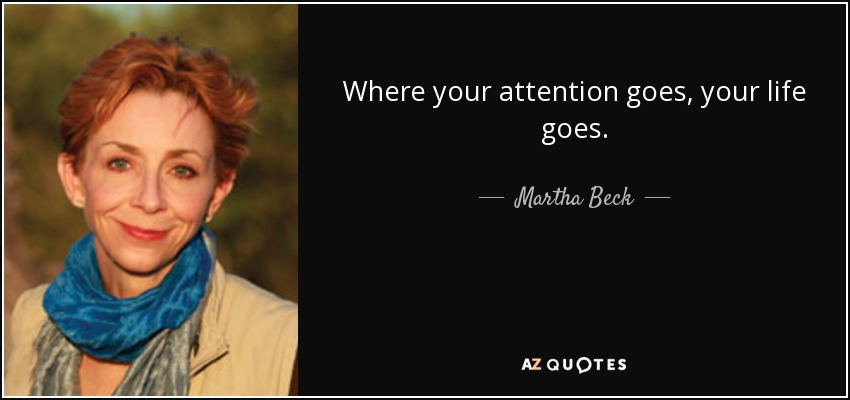 Where your attention goes, your life goes. - Martha Beck