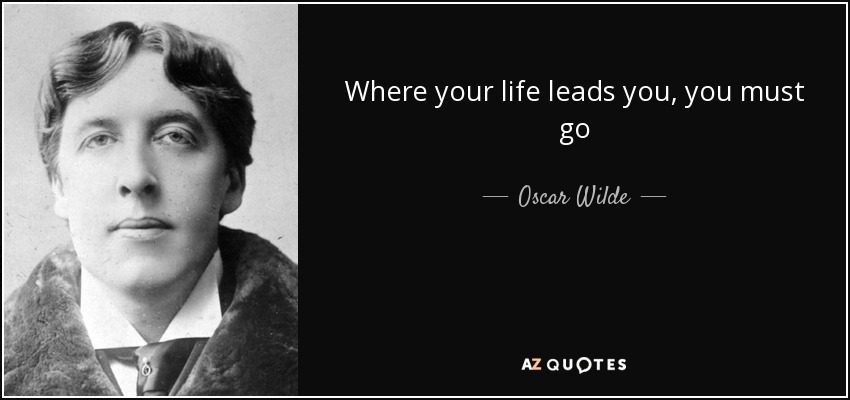 Where your life leads you, you must go - Oscar Wilde