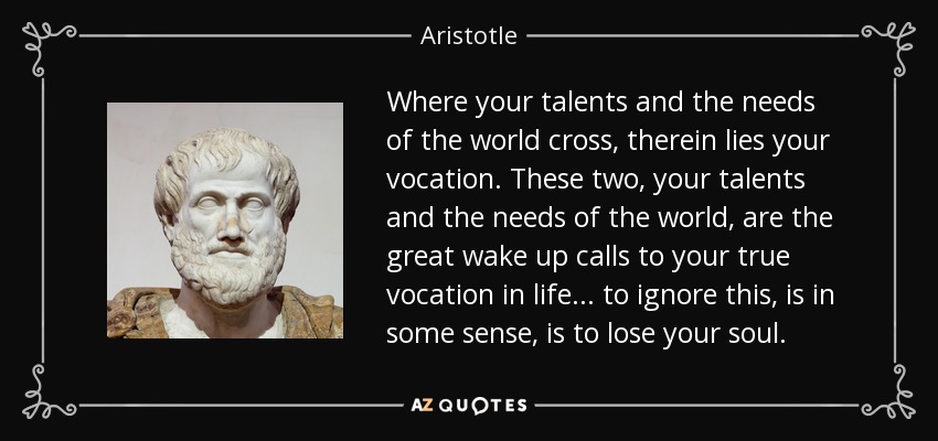 Where your talents and the needs of the world cross, therein lies your vocation. These two, your talents and the needs of the world, are the great wake up calls to your true vocation in life... to ignore this, is in some sense, is to lose your soul. - Aristotle