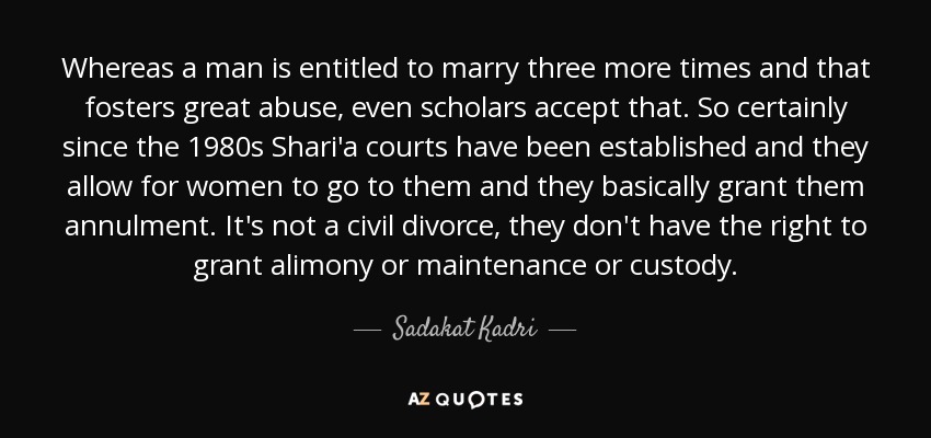 Whereas a man is entitled to marry three more times and that fosters great abuse, even scholars accept that. So certainly since the 1980s Shari'a courts have been established and they allow for women to go to them and they basically grant them annulment. It's not a civil divorce, they don't have the right to grant alimony or maintenance or custody. - Sadakat Kadri