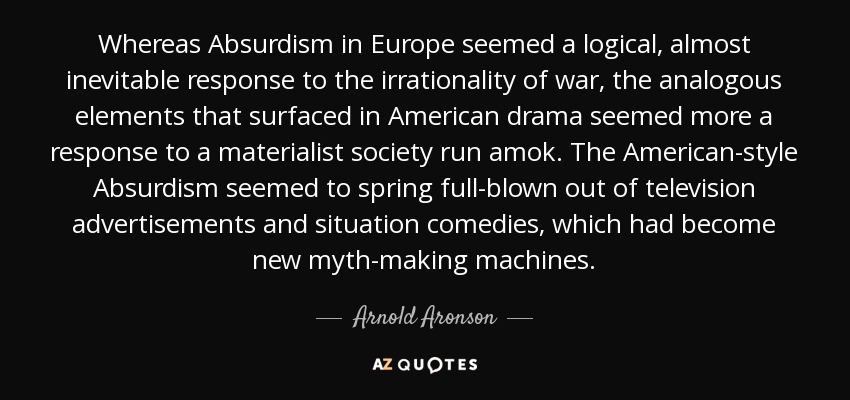 Whereas Absurdism in Europe seemed a logical, almost inevitable response to the irrationality of war, the analogous elements that surfaced in American drama seemed more a response to a materialist society run amok. The American-style Absurdism seemed to spring full-blown out of television advertisements and situation comedies, which had become new myth-making machines. - Arnold Aronson
