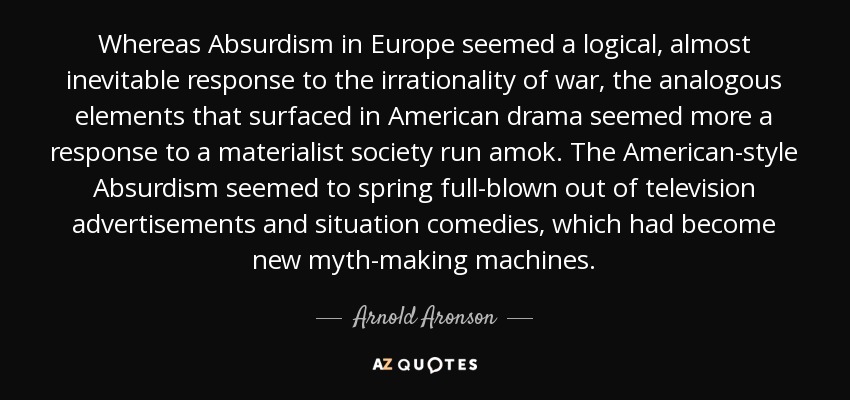 Whereas Absurdism in Europe seemed a logical, almost inevitable response to the irrationality of war, the analogous elements that surfaced in American drama seemed more a response to a materialist society run amok. The American-style Absurdism seemed to spring full-blown out of television advertisements and situation comedies, which had become new myth-making machines. - Arnold Aronson