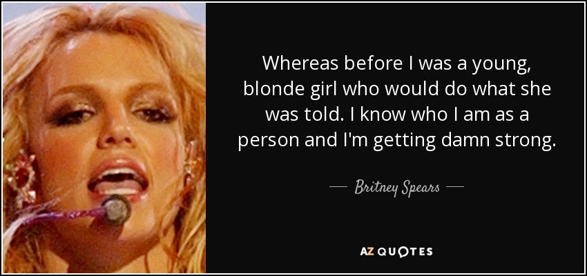Whereas before I was a young, blonde girl who would do what she was told. I know who I am as a person and I'm getting damn strong. - Britney Spears
