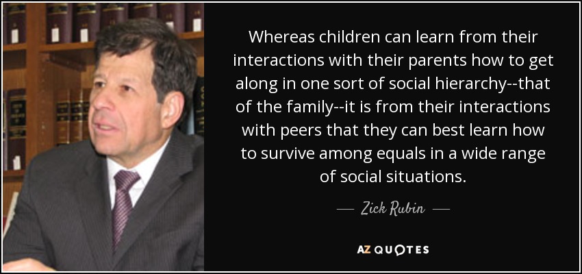 Whereas children can learn from their interactions with their parents how to get along in one sort of social hierarchy--that of the family--it is from their interactions with peers that they can best learn how to survive among equals in a wide range of social situations. - Zick Rubin