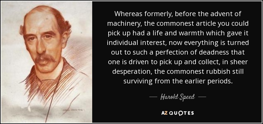 Whereas formerly, before the advent of machinery, the commonest article you could pick up had a life and warmth which gave it individual interest, now everything is turned out to such a perfection of deadness that one is driven to pick up and collect, in sheer desperation, the commonest rubbish still surviving from the earlier periods. - Harold Speed