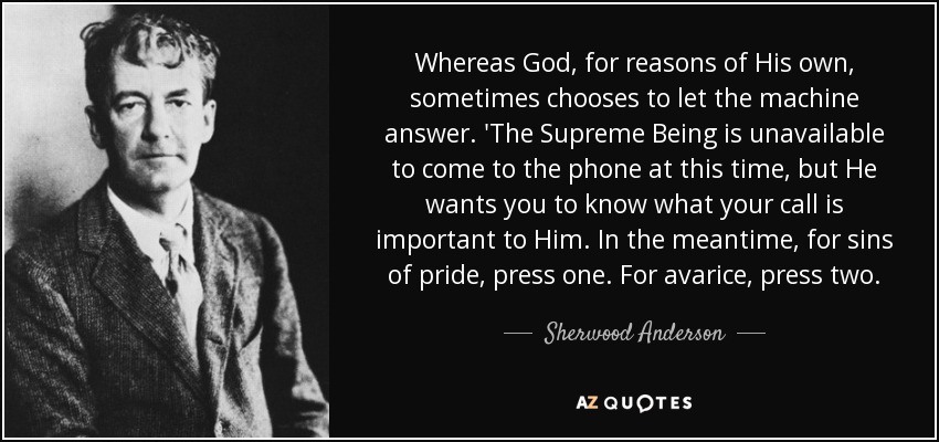 Whereas God, for reasons of His own, sometimes chooses to let the machine answer. 'The Supreme Being is unavailable to come to the phone at this time, but He wants you to know what your call is important to Him. In the meantime, for sins of pride, press one. For avarice, press two. - Sherwood Anderson