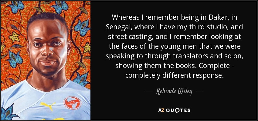 Whereas I remember being in Dakar, in Senegal, where I have my third studio, and street casting, and I remember looking at the faces of the young men that we were speaking to through translators and so on, showing them the books. Complete - completely different response. - Kehinde Wiley
