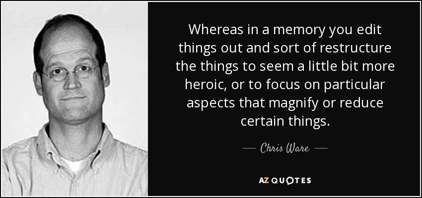 Whereas in a memory you edit things out and sort of restructure the things to seem a little bit more heroic, or to focus on particular aspects that magnify or reduce certain things. - Chris Ware