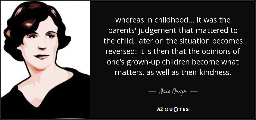whereas in childhood ... it was the parents' judgement that mattered to the child, later on the situation becomes reversed: it is then that the opinions of one's grown-up children become what matters, as well as their kindness. - Iris Origo