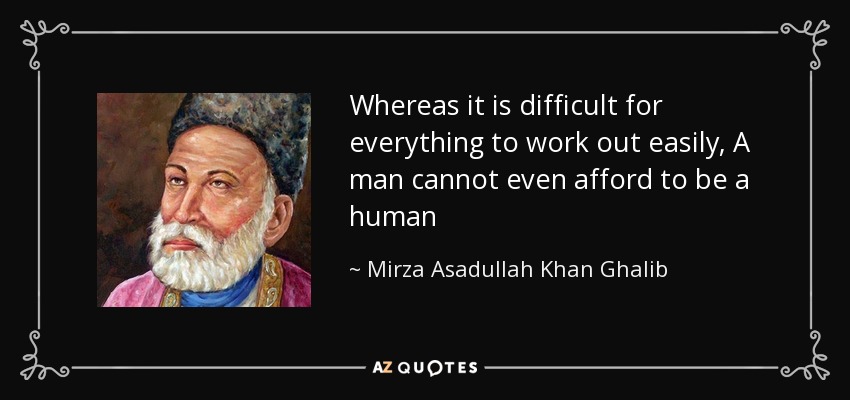 Whereas it is difficult for everything to work out easily, A man cannot even afford to be a human - Mirza Asadullah Khan Ghalib