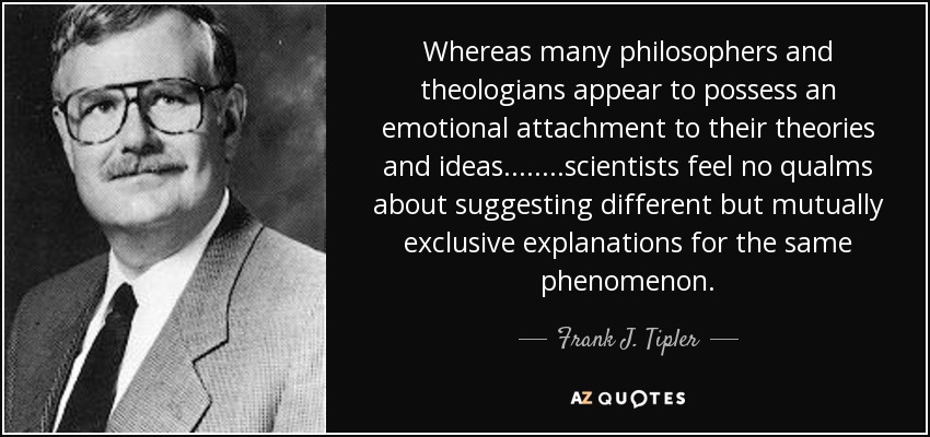 Whereas many philosophers and theologians appear to possess an emotional attachment to their theories and ideas........scientists feel no qualms about suggesting different but mutually exclusive explanations for the same phenomenon. - Frank J. Tipler
