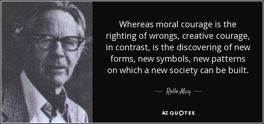 Whereas moral courage is the righting of wrongs, creative courage, in contrast, is the discovering of new forms, new symbols, new patterns on which a new society can be built. - Rollo May