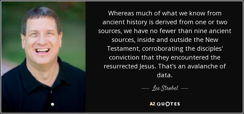 Whereas much of what we know from ancient history is derived from one or two sources, we have no fewer than nine ancient sources, inside and outside the New Testament, corroborating the disciples' conviction that they encountered the resurrected Jesus. That's an avalanche of data. - Lee Strobel
