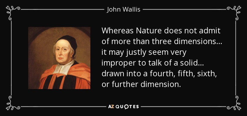 Whereas Nature does not admit of more than three dimensions ... it may justly seem very improper to talk of a solid ... drawn into a fourth, fifth, sixth, or further dimension. - John Wallis
