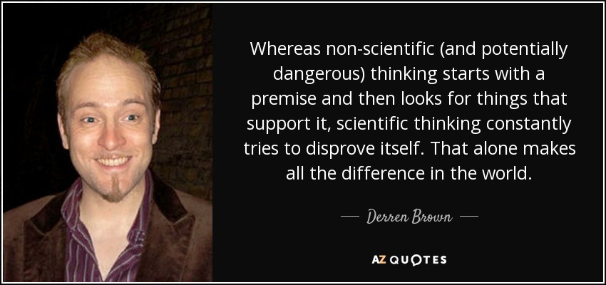 Whereas non-scientific (and potentially dangerous) thinking starts with a premise and then looks for things that support it, scientific thinking constantly tries to disprove itself. That alone makes all the difference in the world. - Derren Brown